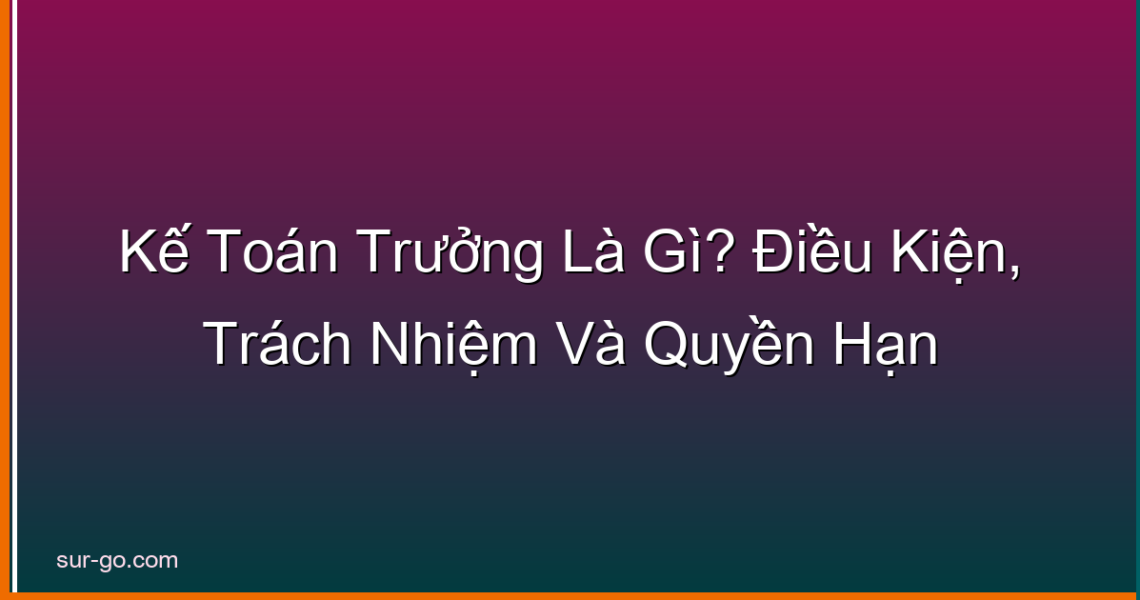 Kế Toán Trưởng Là Gì? Điều Kiện, Trách Nhiệm Và Quyền Hạn