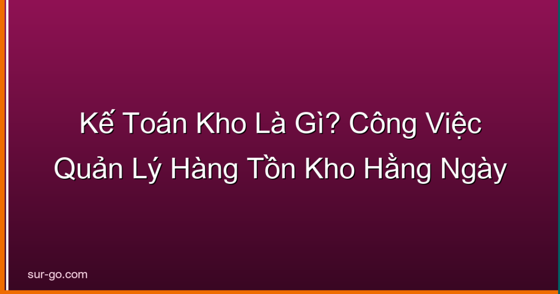 Kế Toán Kho Là Gì? Công Việc Quản Lý Hàng Tồn Kho Hằng Ngày